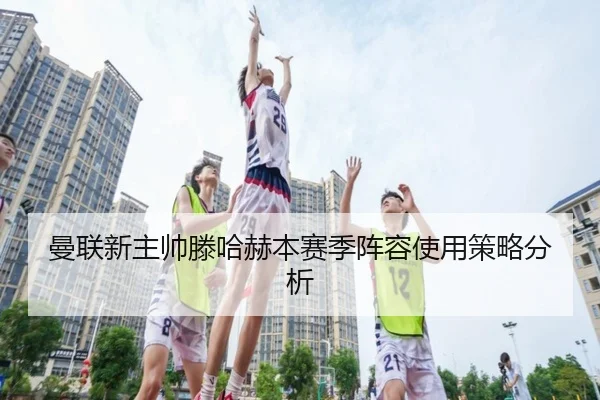 曼联新主帅滕哈赫本赛季阵容使用策略分析